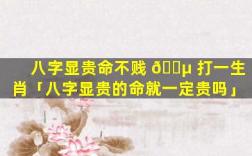 八字显贵命不贱 🌵 打一生肖「八字显贵的命就一定贵吗」